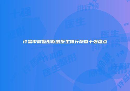 许昌市微整形除皱医生排行榜前十强盘点