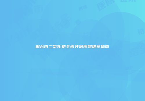烟台市二氧化锆全瓷牙冠医院推荐指南