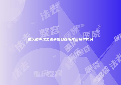 重庆超声法去眼袋整容医院排名榜单揭晓