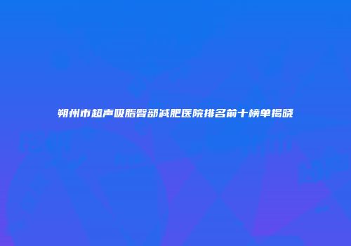 朔州市超声吸脂臀部减肥医院排名前十榜单揭晓
