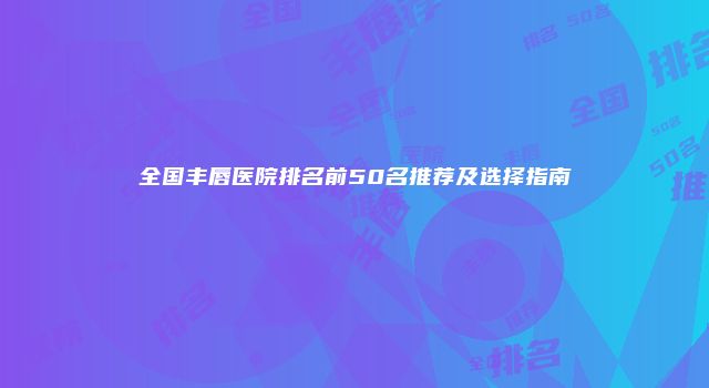 全国丰唇医院排名前50名推荐及选择指南