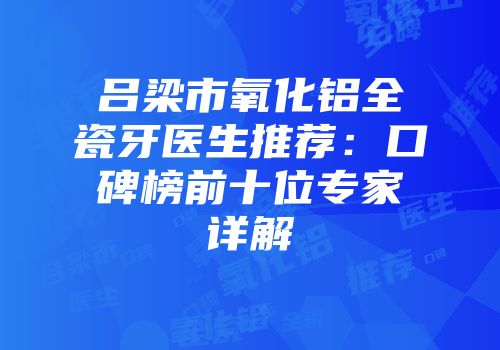 吕梁市氧化铝全瓷牙医生推荐：口碑榜前十位专家详解