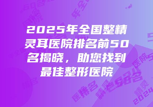 2025年全国整精灵耳医院排名前50名揭晓，助您找到最佳整形医院