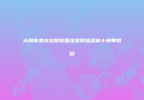 大同市激光祛除妊娠纹医院排名前十榜单揭晓