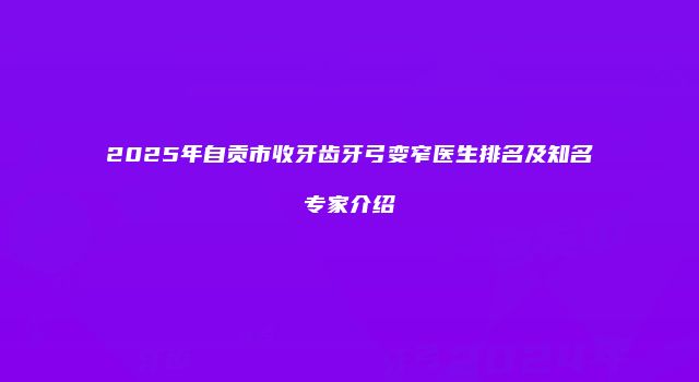 2025年自贡市收牙齿牙弓变窄医生排名及知名专家介绍