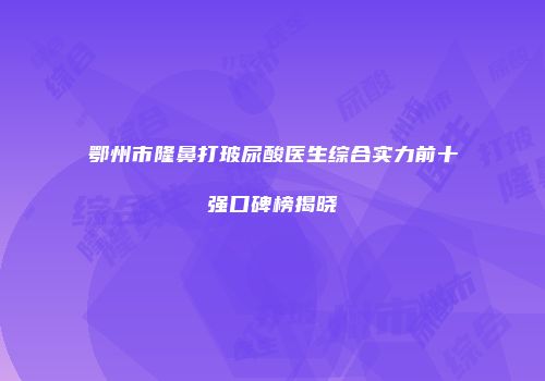 鄂州市隆鼻打玻尿酸医生综合实力前十强口碑榜揭晓