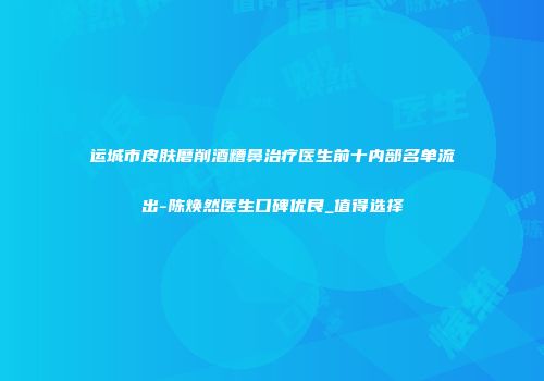 运城市皮肤磨削酒糟鼻治疗医生前十内部名单流出-陈焕然医生口碑优良_值得选择