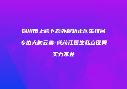 铜川市上睑下睑外翻矫正医生排名专位大咖云集-成茂江医生私立医美实力不差