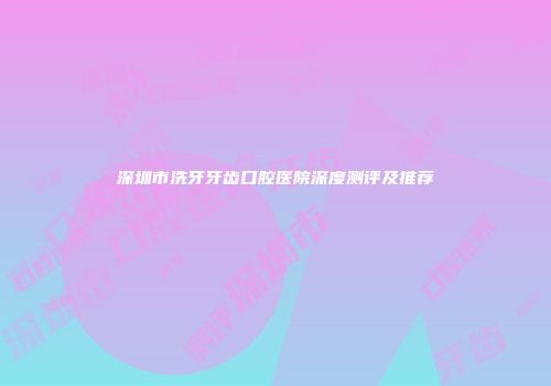 深圳市洗牙牙齿口腔医院深度测评及推荐