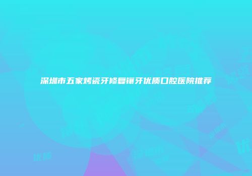 深圳市五家烤瓷牙修复镶牙优质口腔医院推荐