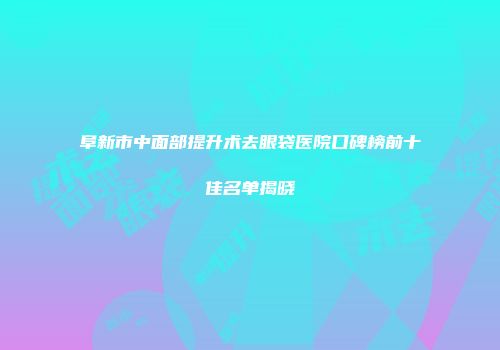 阜新市中面部提升术去眼袋医院口碑榜前十佳名单揭晓