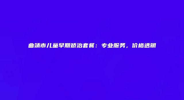 曲靖市儿童早期矫治套餐：专业服务，价格透明