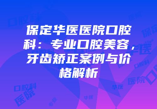保定华医医院口腔科：专业口腔美容，牙齿矫正案例与价格解析