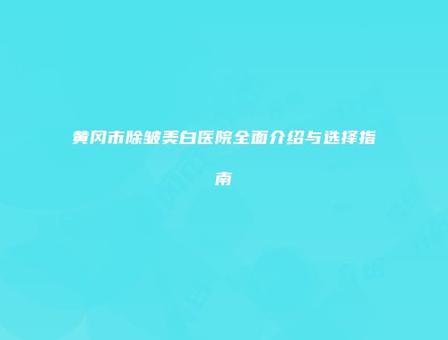 黄冈市除皱美白医院全面介绍与选择指南