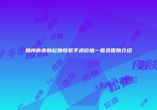 扬州市皮肤松弛收紧手术价格一览及医院介绍