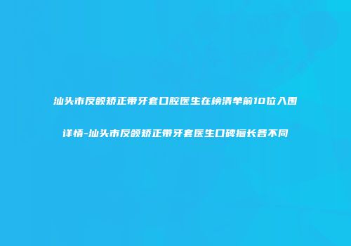 汕头市反颌矫正带牙套口腔医生在榜清单前10位入围详情-汕头市反颌矫正带牙套医生口碑擅长各不同