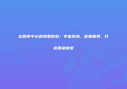 松原市中心医院整形科：专业技术，优质服务，打造美丽蜕变