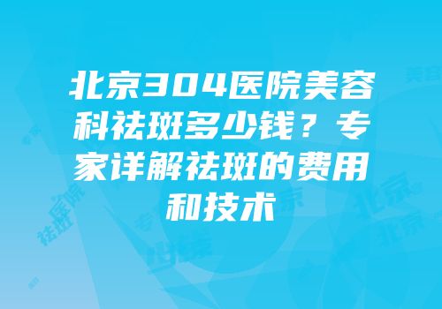 北京304医院美容科祛斑多少钱？专家详解祛斑的费用和技术