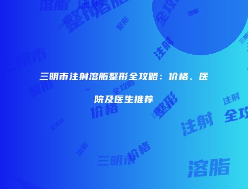 三明市注射溶脂整形全攻略：价格、医院及医生推荐