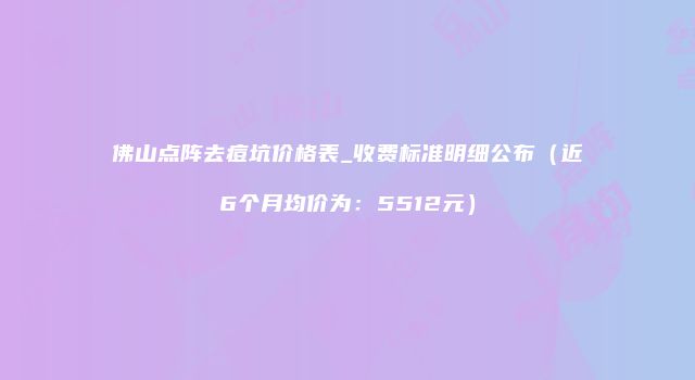 佛山点阵去痘坑价格表_收费标准明细公布（近6个月均价为：5512元）