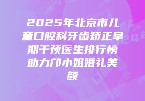 2025年北京市儿童口腔科牙齿矫正早期干预医生排行榜助力邝小姐婚礼美颜