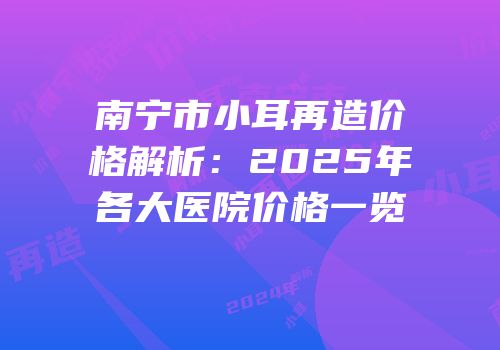 南宁市小耳再造价格解析：2025年各大医院价格一览