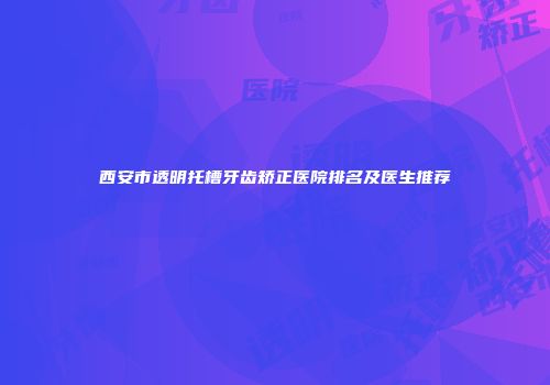 西安市透明托槽牙齿矫正医院排名及医生推荐