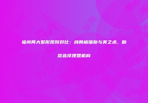 福州两大整形医院对比：纯韩格瑞斯与美之术，助您选择理想机构