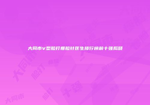 大同市V型脸打瘦脸针医生排行榜前十强揭晓