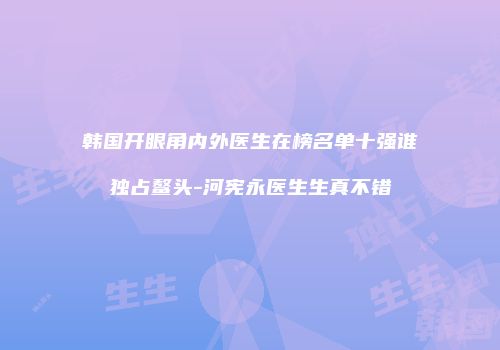 韩国开眼角内外医生在榜名单十强谁独占鳌头-河宪永医生生真不错