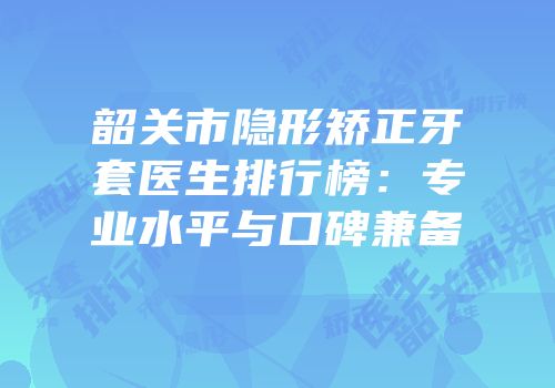 韶关市隐形矫正牙套医生排行榜：专业水平与口碑兼备
