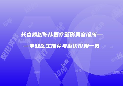 长春榆树陈伟医疗整形美容诊所——专业医生推荐与整形价格一览