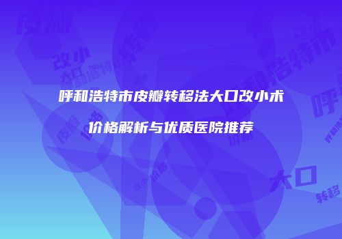 呼和浩特市皮瓣转移法大口改小术价格解析与优质医院推荐