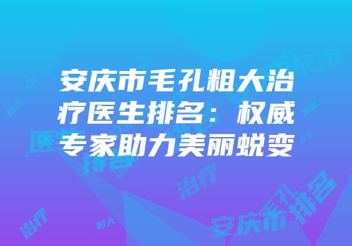 安庆市毛孔粗大治疗医生排名：权威专家助力美丽蜕变
