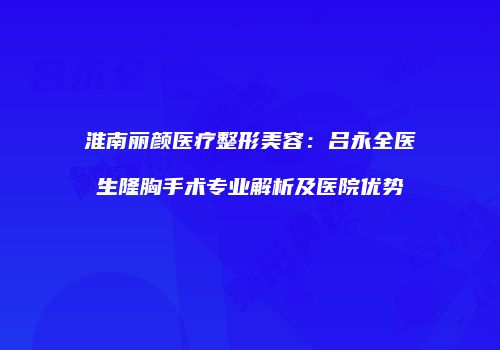 淮南丽颜医疗整形美容：吕永全医生隆胸手术专业解析及医院优势
