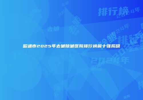 昭通市2025年去皱除皱医院排行榜前十强揭晓