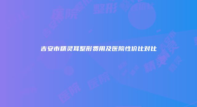 吉安市精灵耳整形费用及医院性价比对比