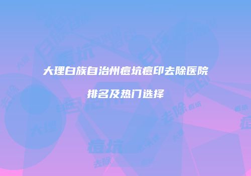 大理白族自治州痘坑痘印去除医院排名及热门选择