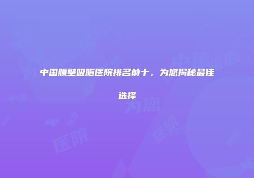 中国腹壁吸脂医院排名前十，为您揭秘最佳选择