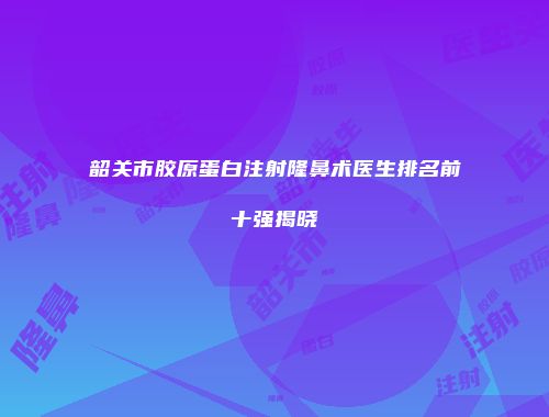 韶关市胶原蛋白注射隆鼻术医生排名前十强揭晓