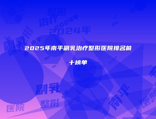 2025年南平副乳治疗整形医院排名前十榜单