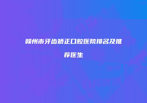 赣州市牙齿矫正口腔医院排名及推荐医生