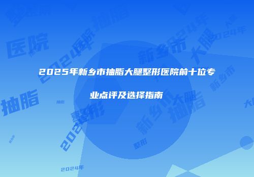 2025年新乡市抽脂大腿整形医院前十位专业点评及选择指南