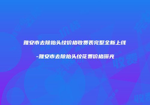 雅安市去除抬头纹价格收费表完整全新上线-雅安市去除抬头纹花费价格曝光
