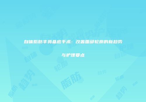 自体脂肪丰鼻基底手术：改善面部轮廓的新趋势与护理要点