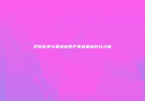 济南佳美与星缘达医疗美容机构对比分析