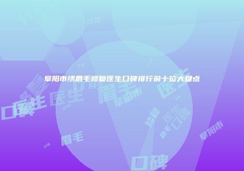 阜阳市绣眉毛修复医生口碑排行前十位大盘点