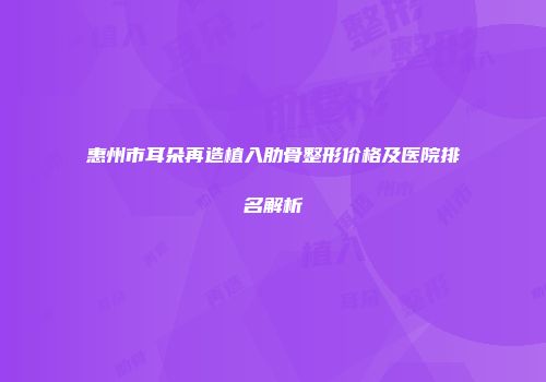 惠州市耳朵再造植入肋骨整形价格及医院排名解析