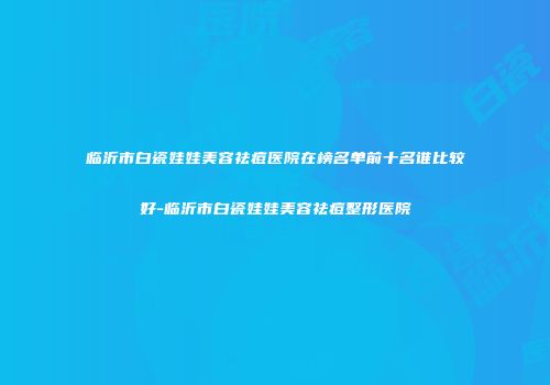 临沂市白瓷娃娃美容祛痘医院在榜名单前十名谁比较好-临沂市白瓷娃娃美容祛痘整形医院