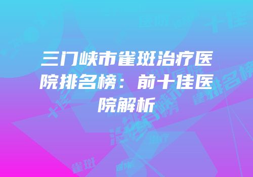 三门峡市雀斑治疗医院排名榜：前十佳医院解析